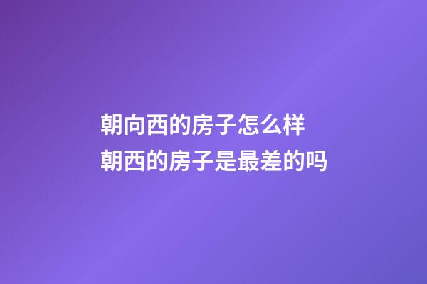 朝向西的房子怎么样 朝西的房子是最差的吗